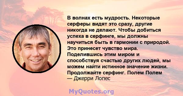 В волнах есть мудрость. Некоторые серферы видят это сразу, другие никогда не делают. Чтобы добиться успеха в серфинге, мы должны научиться быть в гармонии с природой. Это принесет чувство мира. Поделившись этим миром и