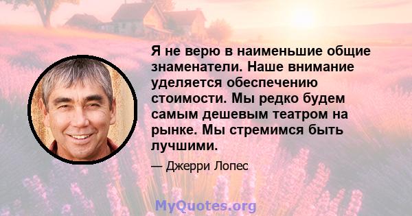 Я не верю в наименьшие общие знаменатели. Наше внимание уделяется обеспечению стоимости. Мы редко будем самым дешевым театром на рынке. Мы стремимся быть лучшими.