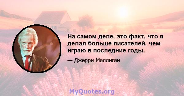 На самом деле, это факт, что я делал больше писателей, чем играю в последние годы.