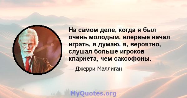 На самом деле, когда я был очень молодым, впервые начал играть, я думаю, я, вероятно, слушал больше игроков кларнета, чем саксофоны.