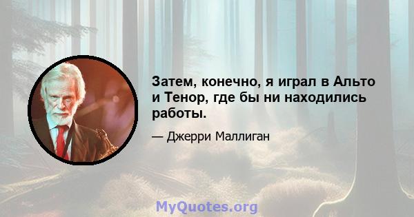 Затем, конечно, я играл в Альто и Тенор, где бы ни находились работы.