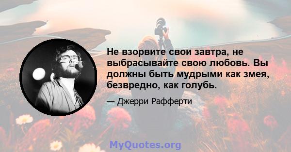 Не взорвите свои завтра, не выбрасывайте свою любовь. Вы должны быть мудрыми как змея, безвредно, как голубь.