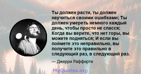 Ты должен расти, ты должен научиться своими ошибками; Ты должен умереть немного каждый день, чтобы просто не спасся; Когда вы верите, что нет горы, вы можете подняться; И если вы поймете это неправильно, вы получите это 