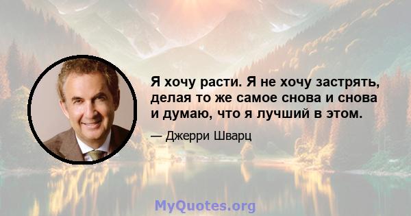 Я хочу расти. Я не хочу застрять, делая то же самое снова и снова и думаю, что я лучший в этом.