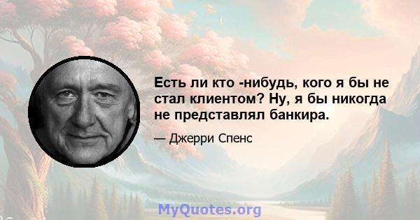 Есть ли кто -нибудь, кого я бы не стал клиентом? Ну, я бы никогда не представлял банкира.