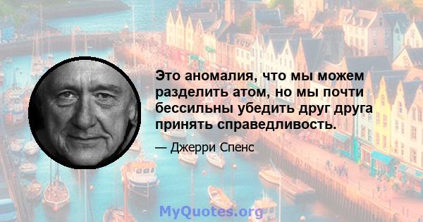 Это аномалия, что мы можем разделить атом, но мы почти бессильны убедить друг друга принять справедливость.