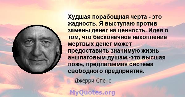 Худшая порабощная черта - это жадность. Я выступаю против замены денег на ценность. Идея о том, что бесконечное накопление мертвых денег может предоставить значимую жизнь аншлаговым душам,-это высшая ложь, предлагаемая