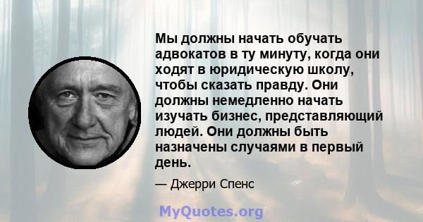 Мы должны начать обучать адвокатов в ту минуту, когда они ходят в юридическую школу, чтобы сказать правду. Они должны немедленно начать изучать бизнес, представляющий людей. Они должны быть назначены случаями в первый