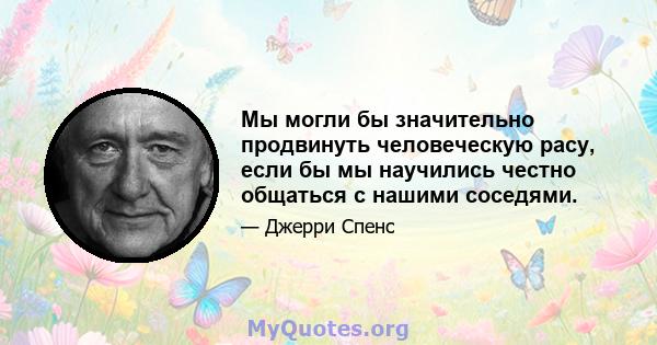 Мы могли бы значительно продвинуть человеческую расу, если бы мы научились честно общаться с нашими соседями.