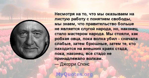 Несмотря на то, что мы оказываем на листую работу с понятием свободы, мы знаем, что правительство больше не является слугой народа, но, наконец, стало мастером народа. Мы стояли, как робкая овца, пока волка убил -