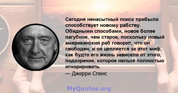 Сегодня ненасытный поиск прибыли способствует новому рабству. Обидными способами, новое более пагубное, чем старое, поскольку новый американский раб говорит, что он свободен, и он цепляется за этот миф, как будто его