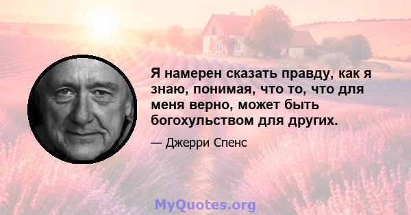 Я намерен сказать правду, как я знаю, понимая, что то, что для меня верно, может быть богохульством для других.