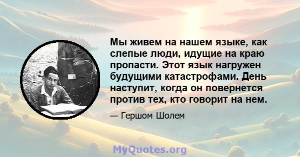 Мы живем на нашем языке, как слепые люди, идущие на краю пропасти. Этот язык нагружен будущими катастрофами. День наступит, когда он повернется против тех, кто говорит на нем.