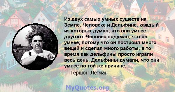 Из двух самых умных существ на Земле, Человеке и Дельфине, каждый из которых думал, что они умнее другого. Человек подумал, что он умнее, потому что он построил много вещей и сделал много работы, в то время как дельфины 