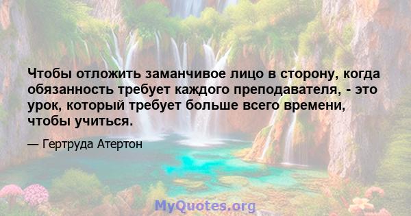 Чтобы отложить заманчивое лицо в сторону, когда обязанность требует каждого преподавателя, - это урок, который требует больше всего времени, чтобы учиться.