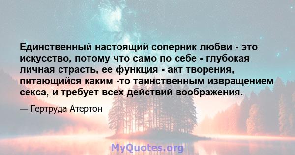 Единственный настоящий соперник любви - это искусство, потому что само по себе - глубокая личная страсть, ее функция - акт творения, питающийся каким -то таинственным извращением секса, и требует всех действий