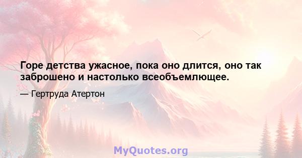 Горе детства ужасное, пока оно длится, оно так заброшено и настолько всеобъемлющее.