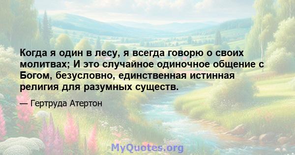 Когда я один в лесу, я всегда говорю о своих молитвах; И это случайное одиночное общение с Богом, безусловно, единственная истинная религия для разумных существ.