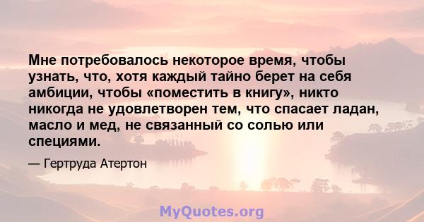 Мне потребовалось некоторое время, чтобы узнать, что, хотя каждый тайно берет на себя амбиции, чтобы «поместить в книгу», никто никогда не удовлетворен тем, что спасает ладан, масло и мед, не связанный со солью или