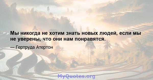 Мы никогда не хотим знать новых людей, если мы не уверены, что они нам понравятся.