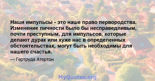 Наши импульсы - это наше право первородства. Изменение личности было бы несправедливым, почти преступным, для импульсов, которые делают дурак или хуже нас в определенных обстоятельствах, могут быть необходимы для нашего 