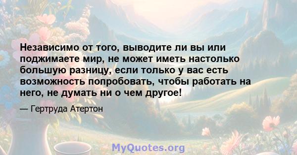 Независимо от того, выводите ли вы или поджимаете мир, не может иметь настолько большую разницу, если только у вас есть возможность попробовать, чтобы работать на него, не думать ни о чем другое!