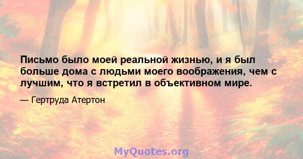 Письмо было моей реальной жизнью, и я был больше дома с людьми моего воображения, чем с лучшим, что я встретил в объективном мире.