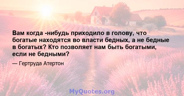 Вам когда -нибудь приходило в голову, что богатые находятся во власти бедных, а не бедные в богатых? Кто позволяет нам быть богатыми, если не бедными?