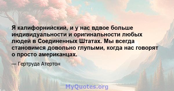 Я калифорнийский, и у нас вдвое больше индивидуальности и оригинальности любых людей в Соединенных Штатах. Мы всегда становимся довольно глупыми, когда нас говорят о просто американцах.