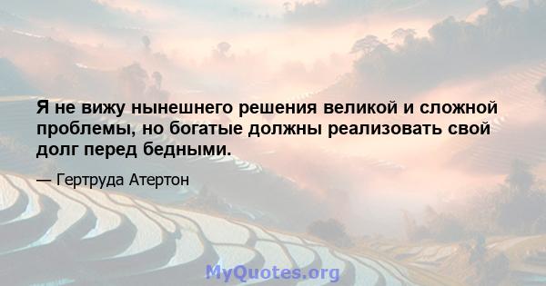 Я не вижу нынешнего решения великой и сложной проблемы, но богатые должны реализовать свой долг перед бедными.