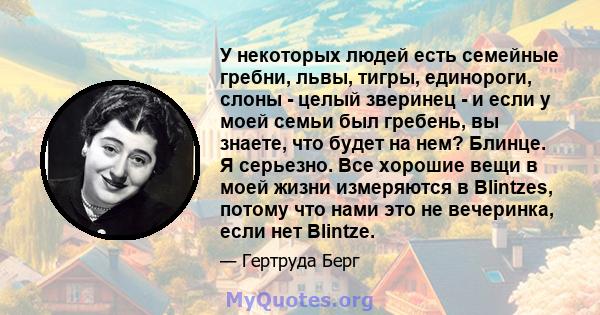 У некоторых людей есть семейные гребни, львы, тигры, единороги, слоны - целый зверинец - и если у моей семьи был гребень, вы знаете, что будет на нем? Блинце. Я серьезно. Все хорошие вещи в моей жизни измеряются в