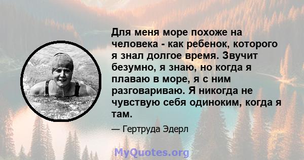 Для меня море похоже на человека - как ребенок, которого я знал долгое время. Звучит безумно, я знаю, но когда я плаваю в море, я с ним разговариваю. Я никогда не чувствую себя одиноким, когда я там.