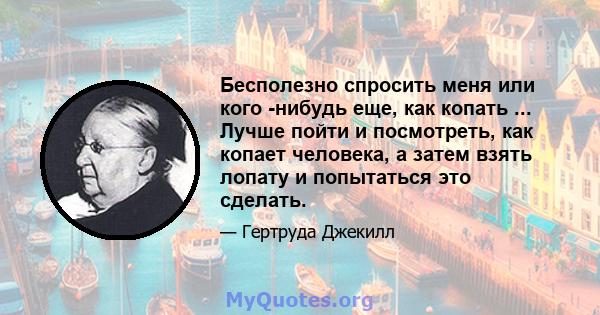 Бесполезно спросить меня или кого -нибудь еще, как копать ... Лучше пойти и посмотреть, как копает человека, а затем взять лопату и попытаться это сделать.