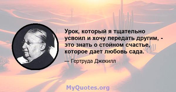 Урок, который я тщательно усвоил и хочу передать другим, - это знать о стойном счастье, которое дает любовь сада.