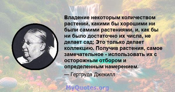 Владение некоторым количеством растений, какими бы хорошими ни были самими растениями, и, как бы ни было достаточно их числа, не делает сад; Это только делает коллекцию. Получив растения, самое замечательное -