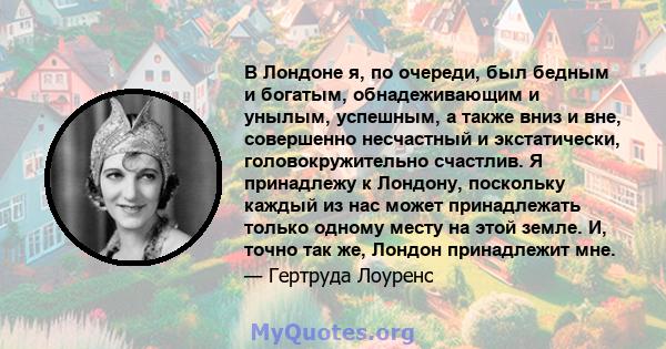 В Лондоне я, по очереди, был бедным и богатым, обнадеживающим и унылым, успешным, а также вниз и вне, совершенно несчастный и экстатически, головокружительно счастлив. Я принадлежу к Лондону, поскольку каждый из нас