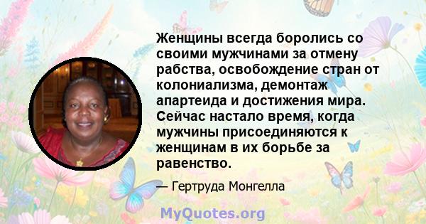 Женщины всегда боролись со своими мужчинами за отмену рабства, освобождение стран от колониализма, демонтаж апартеида и достижения мира. Сейчас настало время, когда мужчины присоединяются к женщинам в их борьбе за