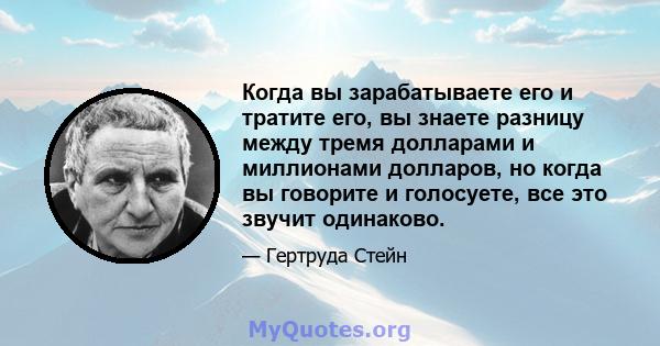 Когда вы зарабатываете его и тратите его, вы знаете разницу между тремя долларами и миллионами долларов, но когда вы говорите и голосуете, все это звучит одинаково.