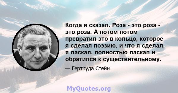 Когда я сказал. Роза - это роза - это роза. А потом потом превратил это в кольцо, которое я сделал поэзию, и что я сделал, я ласкал, полностью ласкал и обратился к существительному.