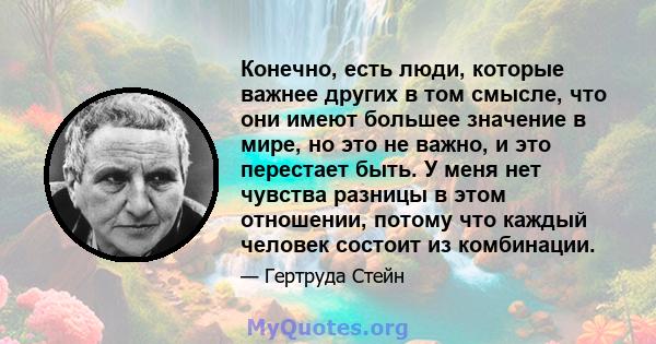 Конечно, есть люди, которые важнее других в том смысле, что они имеют большее значение в мире, но это не важно, и это перестает быть. У меня нет чувства разницы в этом отношении, потому что каждый человек состоит из