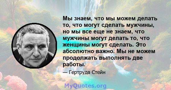 Мы знаем, что мы можем делать то, что могут сделать мужчины, но мы все еще не знаем, что мужчины могут делать то, что женщины могут сделать. Это абсолютно важно. Мы не можем продолжать выполнять две работы.