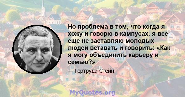 Но проблема в том, что когда я хожу и говорю в кампусах, я все еще не заставляю молодых людей вставать и говорить: «Как я могу объединить карьеру и семью?»