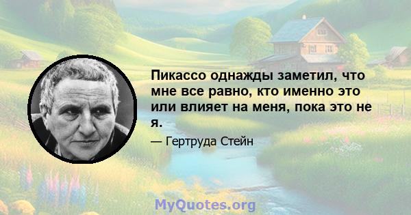 Пикассо однажды заметил, что мне все равно, кто именно это или влияет на меня, пока это не я.