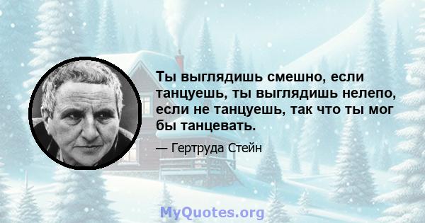 Ты выглядишь смешно, если танцуешь, ты выглядишь нелепо, если не танцуешь, так что ты мог бы танцевать.