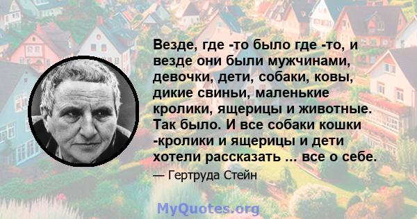 Везде, где -то было где -то, и везде они были мужчинами, девочки, дети, собаки, ковы, дикие свиньи, маленькие кролики, ящерицы и животные. Так было. И все собаки кошки -кролики и ящерицы и дети хотели рассказать ... все 