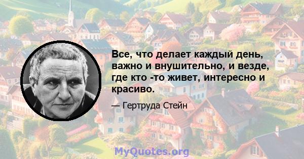 Все, что делает каждый день, важно и внушительно, и везде, где кто -то живет, интересно и красиво.