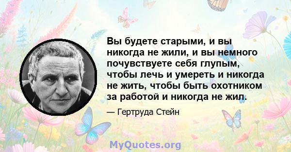 Вы будете старыми, и вы никогда не жили, и вы немного почувствуете себя глупым, чтобы лечь и умереть и никогда не жить, чтобы быть охотником за работой и никогда не жил.