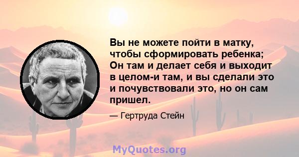 Вы не можете пойти в матку, чтобы сформировать ребенка; Он там и делает себя и выходит в целом-и там, и вы сделали это и почувствовали это, но он сам пришел.