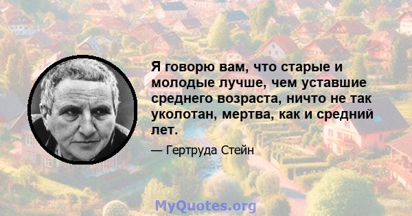 Я говорю вам, что старые и молодые лучше, чем уставшие среднего возраста, ничто не так уколотан, мертва, как и средний лет.