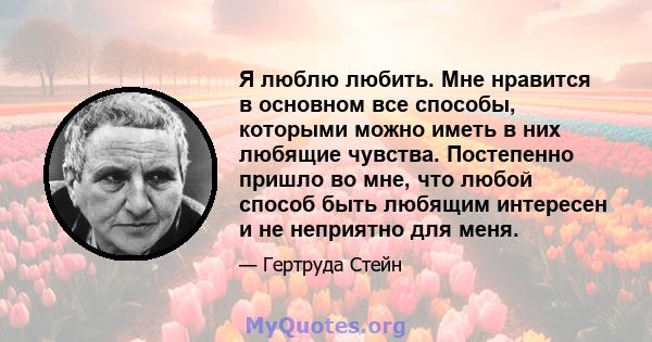 Я люблю любить. Мне нравится в основном все способы, которыми можно иметь в них любящие чувства. Постепенно пришло во мне, что любой способ быть любящим интересен и не неприятно для меня.